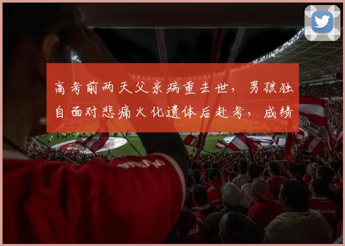 高考前两天父亲病重去世，男孩独自面对悲痛火化遗体后赴考，成绩背后的坚持与勇气