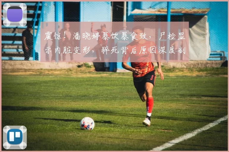 震惊！潘晓婷暴饮暴食致，尸检显示内脏变形，猝死背后原因深度剖析