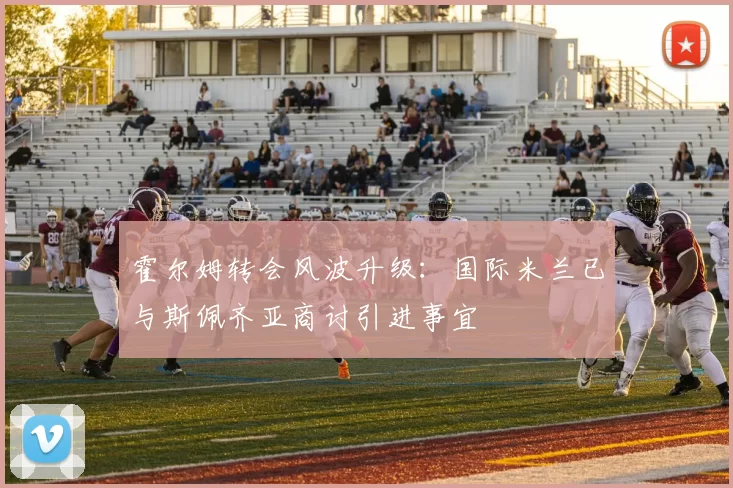 霍尔姆转会风波升级：国际米兰已与斯佩齐亚商讨引进事宜